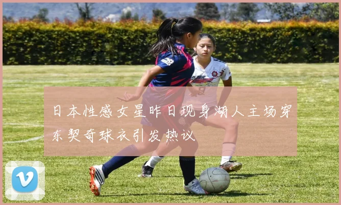 日本性感女星昨日现身湖人主场穿东契奇球衣引发热议