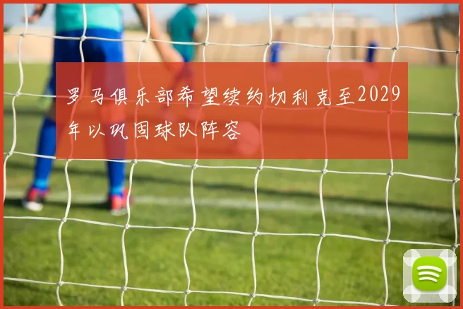 罗马俱乐部希望续约切利克至2029年以巩固球队阵容