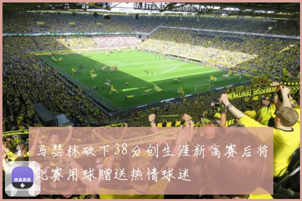 马瑟林砍下38分创生涯新高赛后将比赛用球赠送热情球迷