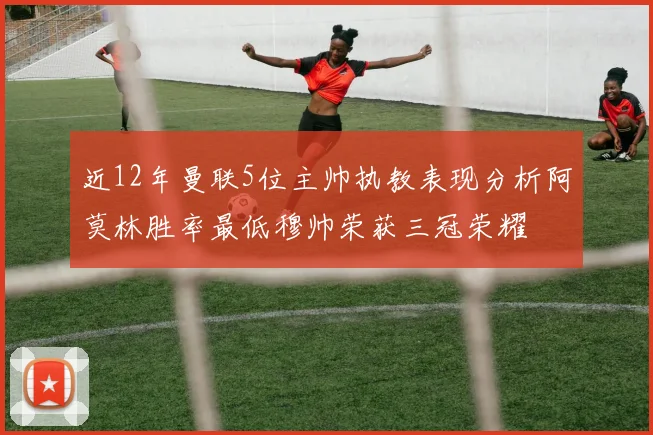 近12年曼联5位主帅执教表现分析阿莫林胜率最低穆帅荣获三冠荣耀
