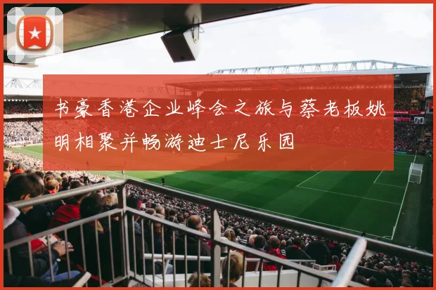 书豪香港企业峰会之旅与蔡老板姚明相聚并畅游迪士尼乐园