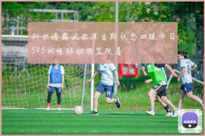 科尔透露波尔津吉斯状态回暖今日5V5训练移动明显改善
