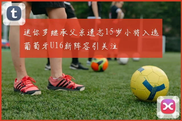 迷你罗继承父亲遗志15岁小将入选葡萄牙U16新阵容引关注