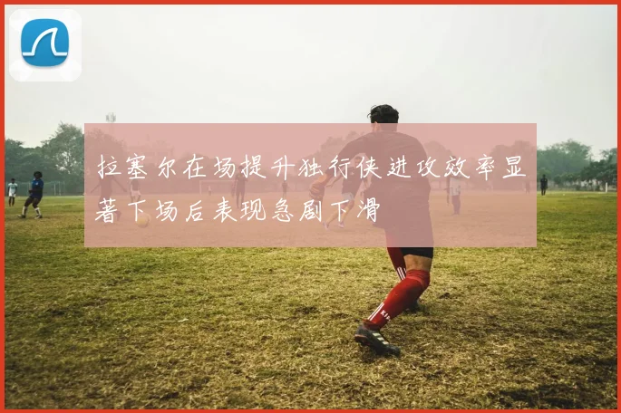 拉塞尔在场提升独行侠进攻效率显著下场后表现急剧下滑