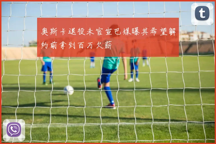 奥斯卡退役未官宣巴媒曝其希望解约前拿到百万欠薪