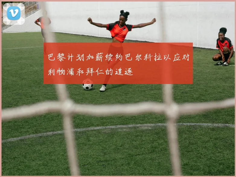 巴黎计划加薪续约巴尔科拉以应对利物浦和拜仁的追逐