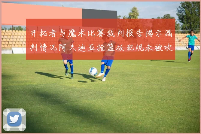 开拓者与魔术比赛裁判报告揭示漏判情况阿夫迪亚抢篮板犯规未被吹罚
