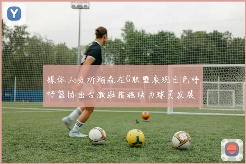 媒体人分析瀚森在G联盟表现出色呼吁篮协出台激励措施助力球员发展