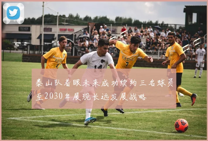 泰山队着眼未来成功续约三名球员至2030年展现长远发展战略