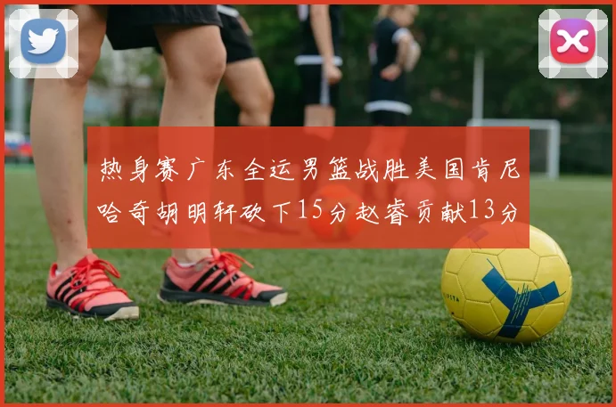 热身赛广东全运男篮战胜美国肯尼哈奇胡明轩砍下15分赵睿贡献13分